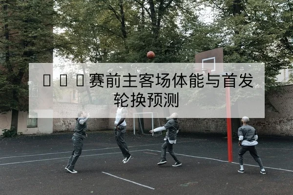 NBA赛前主客场体能与首发轮换预测