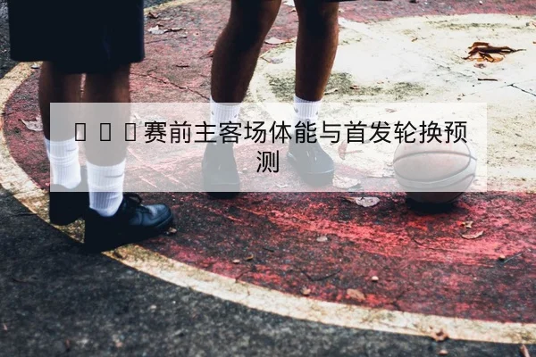 NBA赛前主客场体能与首发轮换预测